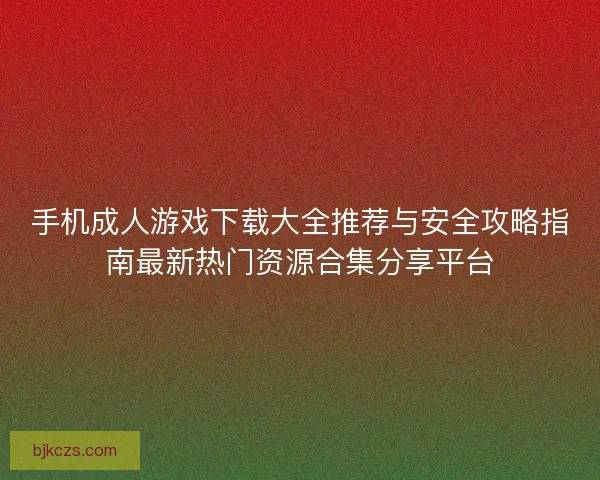 手机成人游戏下载大全推荐与安全攻略指南最新热门资源合集分享平台