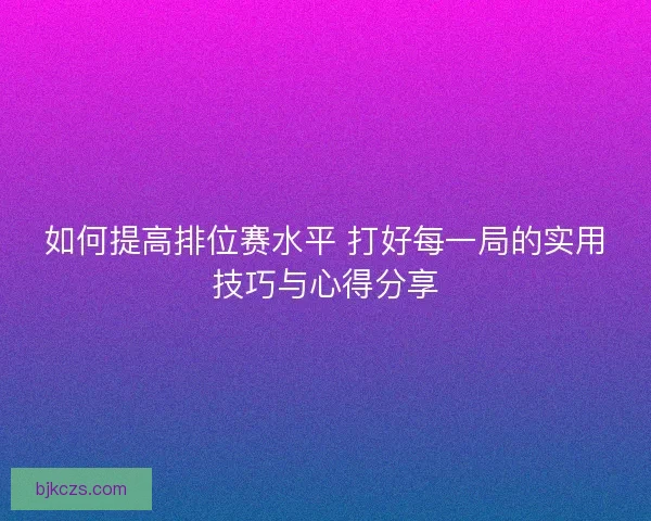 如何提高排位赛水平 打好每一局的实用技巧与心得分享